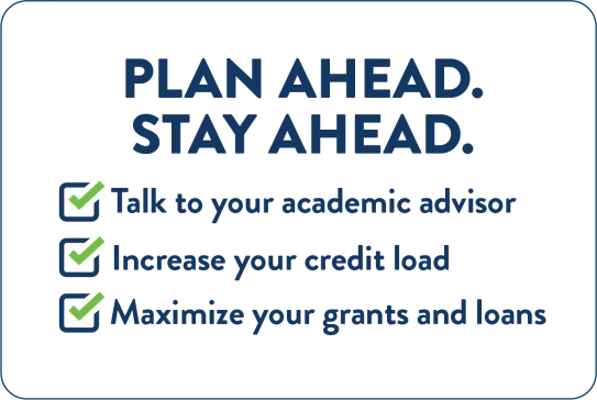Plan ahead. Stay ahead: Talk to your academic advisor, increase your credit load, and maximize your grants and loans.